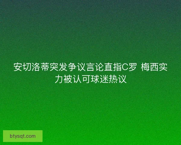 安切洛蒂突发争议言论直指C罗 梅西实力被认可球迷热议 安切洛蒂突发争议言论直指C罗 梅西实力被认可球迷热议