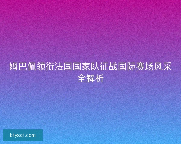 姆巴佩领衔法国国家队征战国际赛场风采全解析 姆巴佩领衔法国国家队征战国际赛场风采全解析
